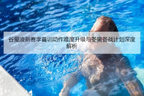谷爱凌新赛季首训动作难度升级与冬奥备战计划深度解析